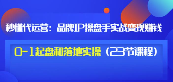 秒懂代运营：品牌IP操盘手实战赚钱，0-1起盘和落地实操（23节课程）价值199-诸葛网创