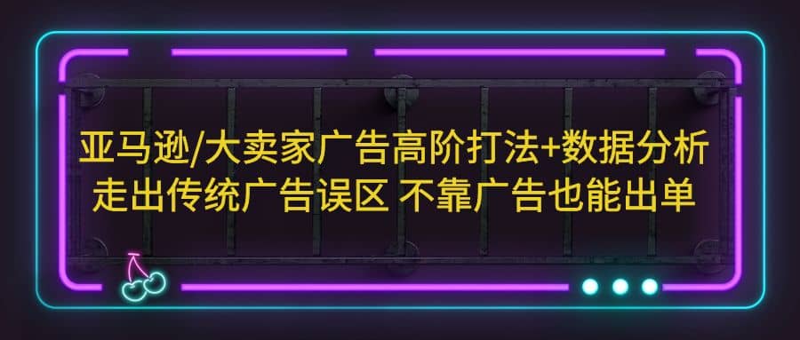 亚马逊/大卖家广告高阶打法+数据分析，走出传统广告误区 不靠广告也能出单-诸葛网创