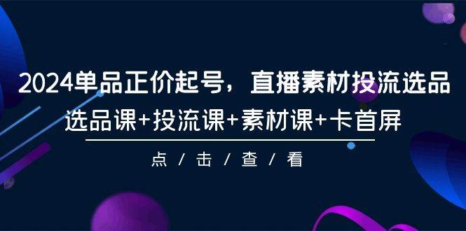 2024单品正价起号，直播素材投流选品，选品课+投流课+素材课+卡首屏-101节-诸葛网创