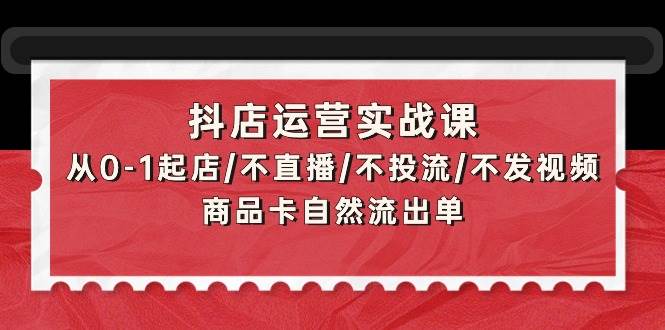 抖店运营实战课：从0-1起店/不直播/不投流/不发视频/商品卡自然流出单-诸葛网创