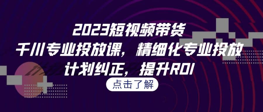 2023短视频带货-千川专业投放课，精细化专业投放，计划纠正，提升ROI-诸葛网创