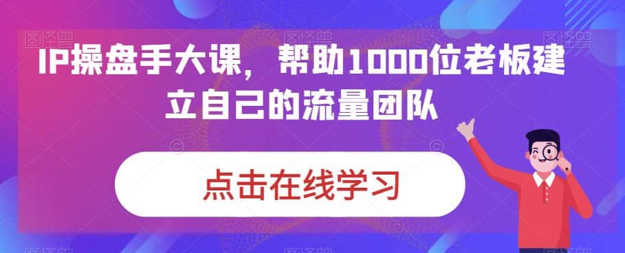 IP-操盘手大课，帮助1000位老板建立自己的流量团队（13节课）-诸葛网创