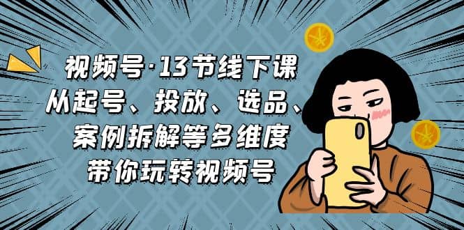 视频号·13节线下课，从起号、投放、选品、案例拆解等多维度带你玩转视频号-诸葛网创