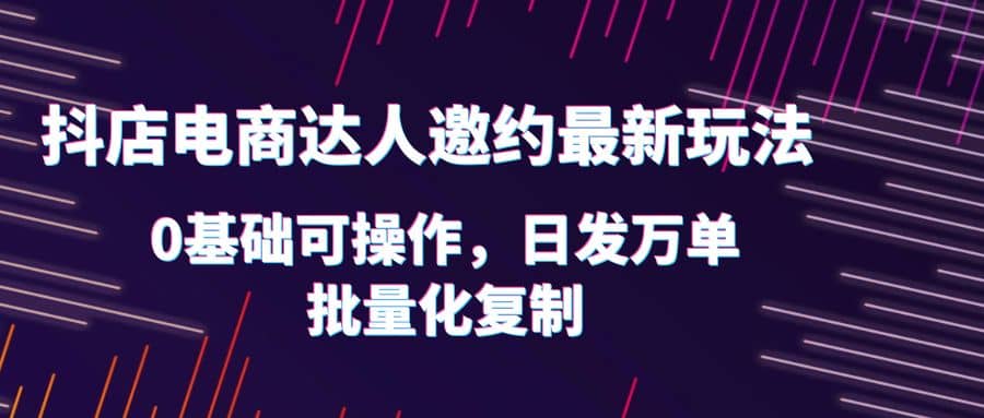 抖店电商达人邀约最新玩法，0基础可操作，日发万单，批量化复制-诸葛网创