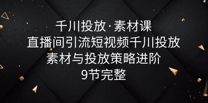 千川投放·素材课：直播间引流短视频千川投放素材与投放策略进阶，9节完整-诸葛网创