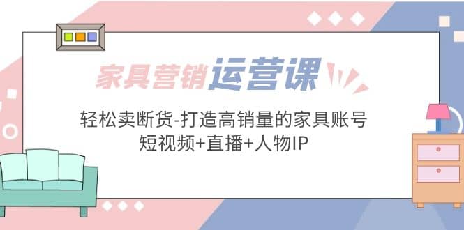 家具营销·运营实战 轻松卖断货-打造高销量的家具账号(短视频+直播+人物IP)-诸葛网创