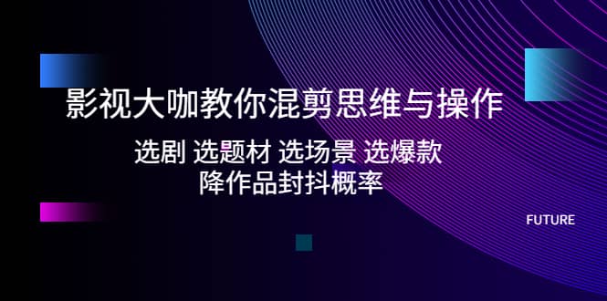 影视大咖教你混剪思维与操作：选剧 选题材 选场景 选爆款 降作品封抖概率-诸葛网创