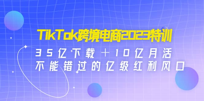 TikTok跨境电商2023特训：35亿下载＋10亿月活，不能错过的亿级红利风口-诸葛网创