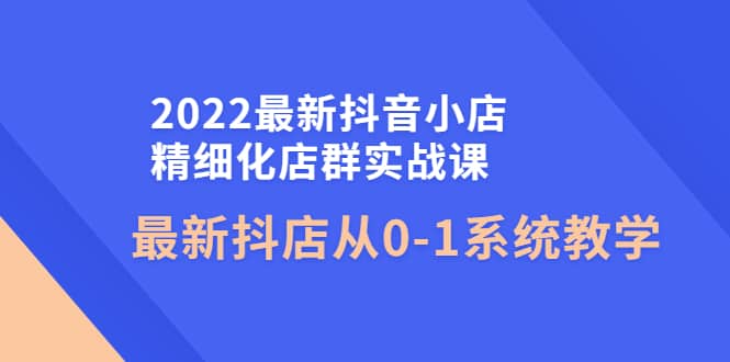 2022最新抖音小店精细化店群实战课，最新抖店从0-1系统教学-诸葛网创