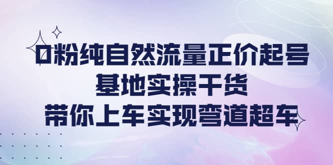 0粉纯自然流量正价起号基地实操干货，带你上车实现弯道超车-诸葛网创