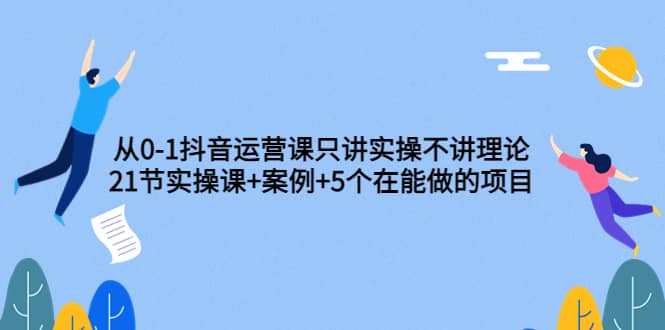 从0-1抖音运营课只讲实操不讲理论：21节实操课+案例+5个在能做的项目-诸葛网创