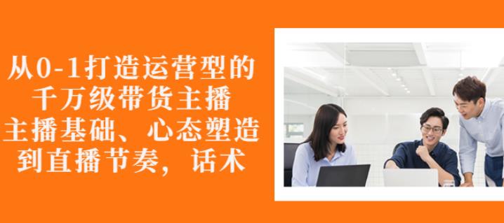 从0-1打造运营型的带货主播：主播基础、心态塑造，能力培养到直播节奏，话术进行全面讲解-诸葛网创