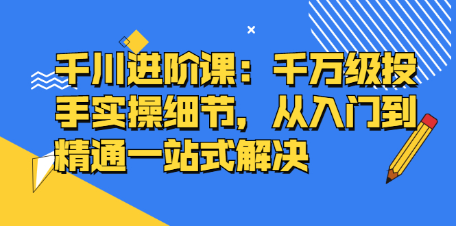 千川进阶课：千川投放细节实操，从入门到精通一站式解决-诸葛网创