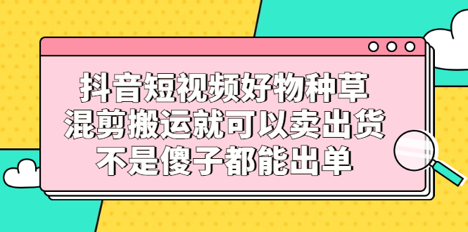 抖音短视频好物种草，混剪搬运就可以卖出货，不是傻子都能出单-诸葛网创