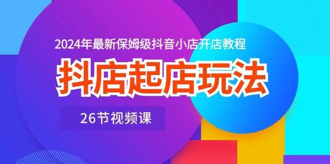 抖店起店玩法，2024年最新保姆级抖音小店开店教程（26节视频课）-诸葛网创