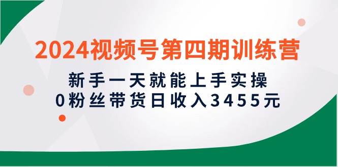 2024视频号第四期训练营，新手一天就能上手实操，0粉丝带货日收入3455元-诸葛网创