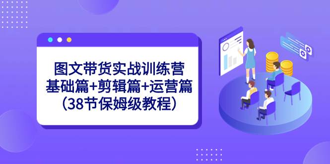 图文带货实战训练营：基础篇+剪辑篇+运营篇（38节保姆级教程）-诸葛网创