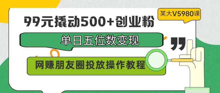 99元撬动500+创业粉，单日五位数变现，网赚朋友圈投放操作教程价值5980！-诸葛网创