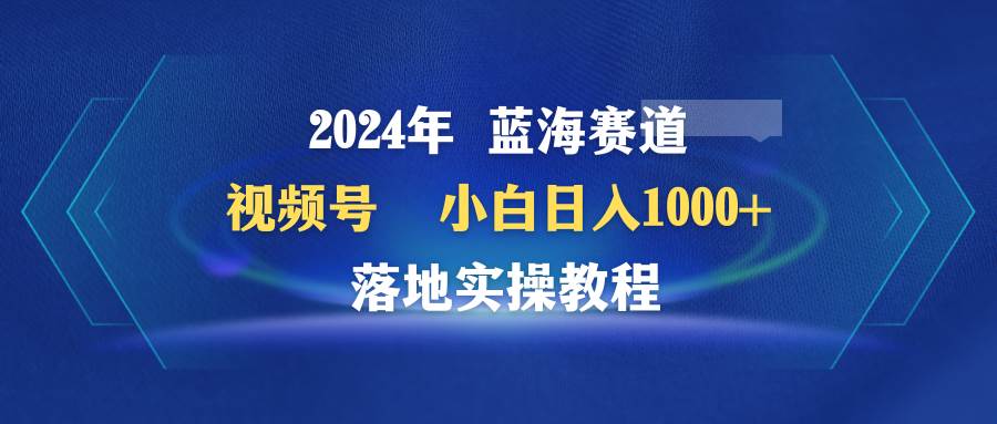 2024年蓝海赛道 视频号  小白日入1000+ 落地实操教程-诸葛网创