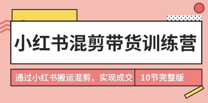 小红书混剪带货训练营，通过小红书搬运混剪，实现成交（10节课完结版）-诸葛网创