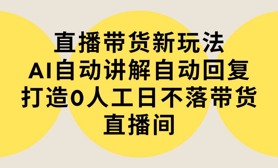 直播带货新玩法，AI自动讲解自动回复 打造0人工日不落带货直播间-教程+软件-诸葛网创