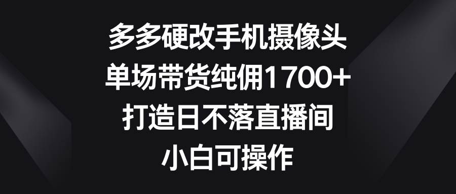 多多硬改手机摄像头，单场带货纯佣1700+，打造日不落直播间，小白可操作-诸葛网创