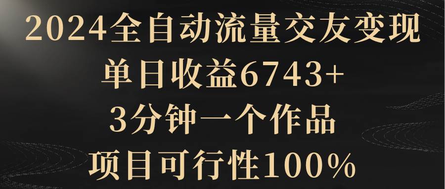 2024全自动流量交友变现，单日收益6743+，3分钟一个作品，项目可行性100%-诸葛网创