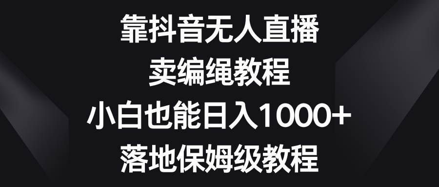 靠抖音无人直播，卖编绳教程，小白也能日入1000+，落地保姆级教程-诸葛网创