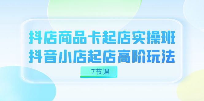 抖店-商品卡起店实战班，抖音小店起店高阶玩法（7节课）-诸葛网创