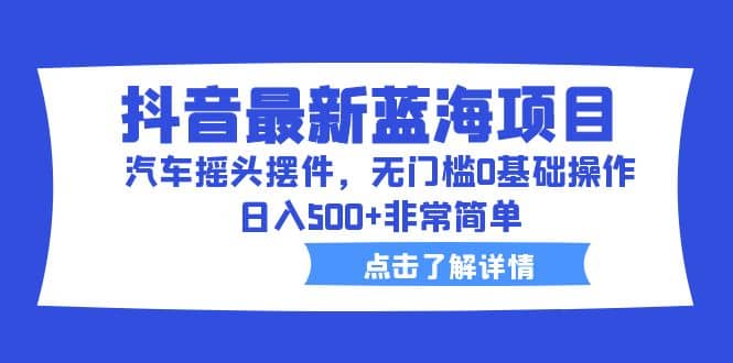 抖音最新蓝海项目，汽车摇头摆件，无门槛0基础操作，日入500+非常简单-诸葛网创