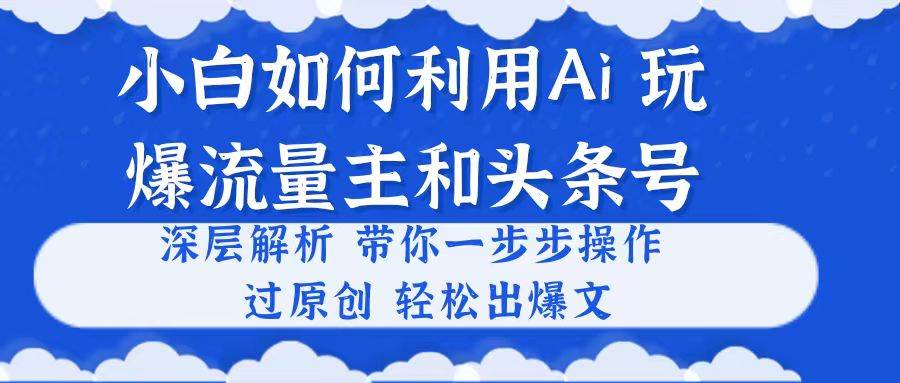 小白如何利用Ai，完爆流量主和头条号 深层解析，一步步操作，过原创出爆文-诸葛网创